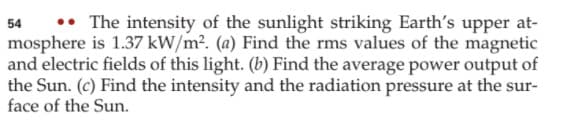 •• The intensity of the sunlight striking Earth's upper at-
54
mosphere is 1.37 kW/m². (a) Find the rms values of the magnetic
and electric fields of this light. (b) Find the average power output of
the Sun. (c) Find the intensity and the radiation pressure at the sur-
face of the Sun.
