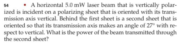 • A horizontal 5.0 mW laser beam that is vertically polar-
54
ized is incident on a polarizing sheet that is oriented with its trans-
mission axis vertical. Behind the first sheet is a second sheet that is
oriented so that its transmission axis makes an angle of 27° with re-
spect to vertical. What is the power of the beam transmitted through
the second sheet?
