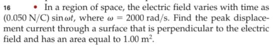 • In a region of space, the electric field varies with time as
16
(0.050 N/C) sinwt, where w = 2000 rad/s. Find the peak displace-
ment current through a surface that is perpendicular to the electric
field and has an area equal to 1.00 m².
