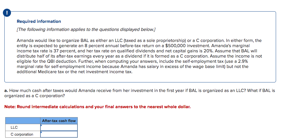 Required information
[The following information applies to the questions displayed below.]
Amanda would like to organize BAL as either an LLC (taxed as a sole proprietorship) or a C corporation. In either form, the
entity is expected to generate an 8 percent annual before-tax return on a $500,000 investment. Amanda's marginal
income tax rate is 37 percent, and her tax rate on qualified dividends and net capital gains is 20%. Assume that BAL will
distribute half of its after-tax earnings every year as a dividend if it is formed as a C corporation. Assume the income is not
eligible for the QBI deduction. Further, when computing your answers, include the self-employment tax (use a 2.9%
marginal rate for self-employment income because Amanda has salary in excess of the wage base limit) but not the
additional Medicare tax or the net investment income tax.
a. How much cash after taxes would Amanda receive from her investment in the first year if BAL is organized as an LLC? What if BAL is
organized as a C corporation?
Note: Round intermediate calculations and your final answers to the nearest whole dollar.
LLC
C corporation
After-tax cash flow