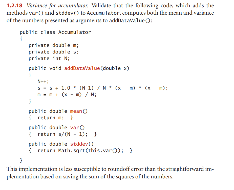1.2.18 Variance for accumulator. Validate that the following code, which adds the
methods var () and stddev () to Accumulator, computes both the mean and variance
of the numbers presented as arguments to addDataValue():
public class Accumulator
{
}
private double m;
private double s;
private int N;
public void addDataValue (double x)
{
}
N++;
S = s + 1.0 * (N-1) / N * (x - m) * (x - m);
m = m + (x - m) / N;
public double mean()
{ return m; }
public double var()
{ return s/(N - 1); }
public double stddev()
{ return Math.sqrt(this.var()); }
This implementation is less susceptible to roundoff error than the straightforward im-
plementation based on saving the sum of the squares of the numbers.