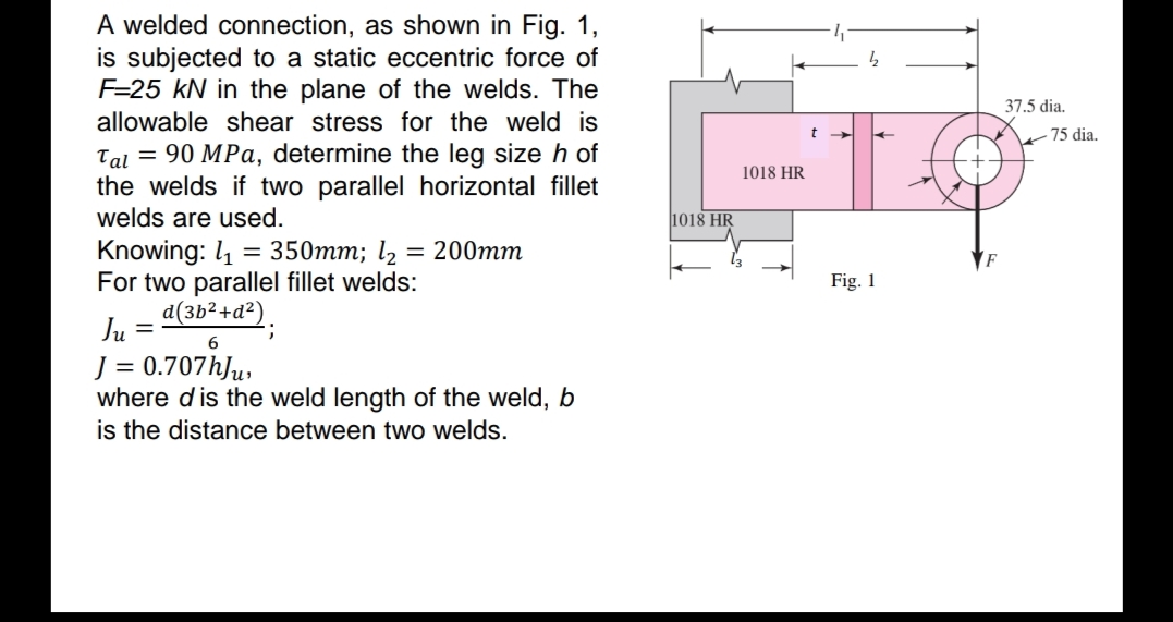 A welded connection, as shown in Fig. 1,
is subjected to a static eccentric force of
F=25 kN in the plane of the welds. The
allowable shear stress for the weld is
37.5 dia.
75 dia.
Tal = 90 MPa, determine the leg size h of
the welds if two parallel horizontal fillet
welds are used.
1018 HR
|1018 HR
Knowing: l1
For two parallel fillet welds:
d(3b²+d²).
= 350mm; l2
= 200mm
F
Fig. 1
Ju =
%3D
J = 0.707hJµ,
where d is the weld length of the weld, b
is the distance between two welds.

