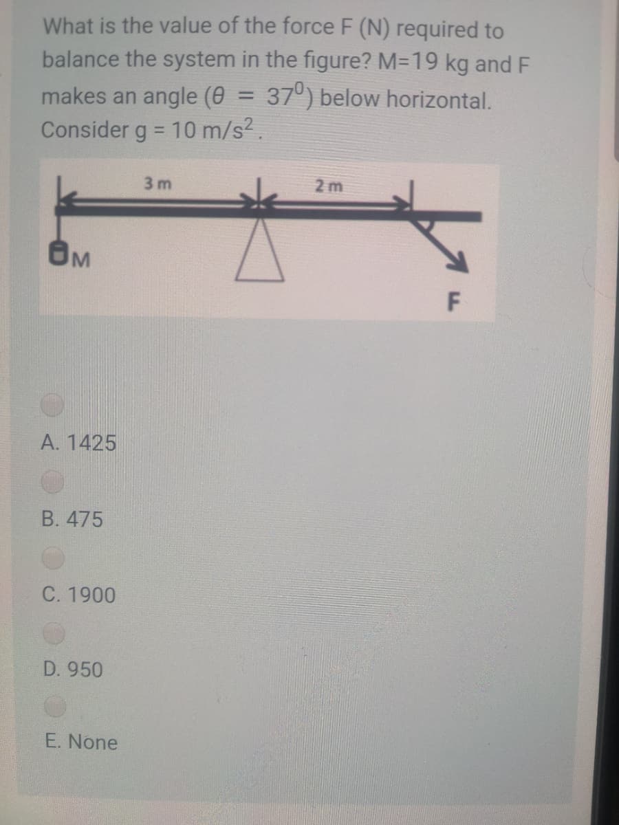 What is the value of the force F (N) required to
balance the system in the figure? M=19 kg and F
makes an angle (0 = 37°) below horizontal.
Consider g = 10 m/s2.
%3D
3 m
2 m
BM
F
A. 1425
В. 475
C. 1900
D. 950
E. None
