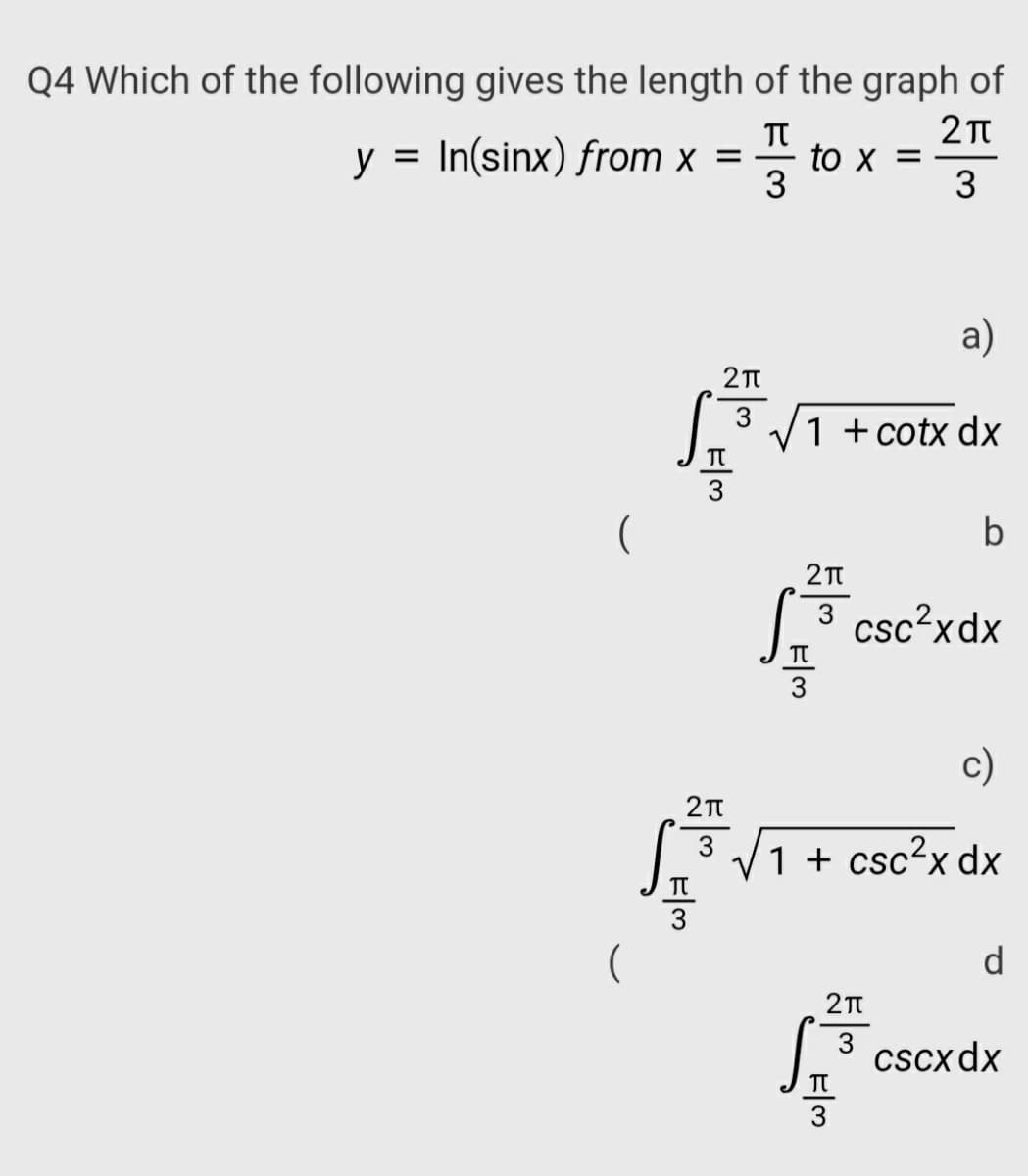 Q4 Which of the following gives the length of the graph of
y = In(sinx) from x =
to x =
3
a)
3
1 +cotx dx
b
3 csc?xdx
TT
c)
3 V1 + csc²x dx
d
3
Cscx dx
