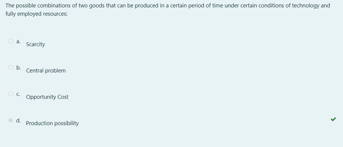 The possible combinations of two goods that can be produced in a certain period of time under certain conditions of technology and
fully employed resources:
O a.
Scarcity
O b.
Central problem
O C.
Opportunity Cost
O d.
Production possibility
