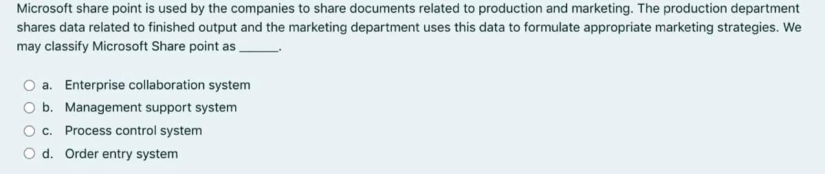 Microsoft share point is used by the companies to share documents related to production and marketing. The production department
shares data related to finished output and the marketing department uses this data to formulate appropriate marketing strategies. We
may classify Microsoft Share point as
O a. Enterprise collaboration system
O b. Management support system
O c. Process control system
O d. Order entry system
