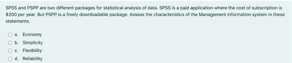 SPSS and PSPP are two different packages for statistical analysis of data. SPSS is a paid application where the cost of subscription is
$200 per year. But PSPP is a freely downloadable package. Assess the characteristics of the Management information system in these
statements.
а. Еconomy
b. Simplicity
c. Flexibility
d. Reliability
