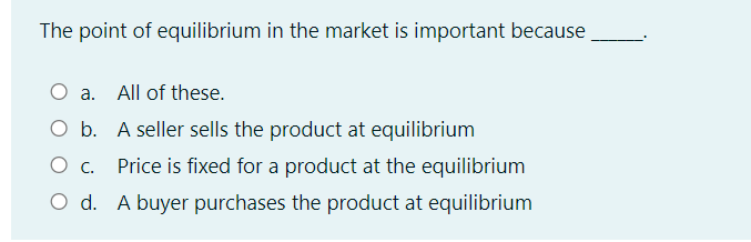 The point of equilibrium in the market is important because
a. All of these.
O b. A seller sells the product at equilibrium
Price is fixed for a product at the equilibrium
O d. A buyer purchases the product at equilibrium
