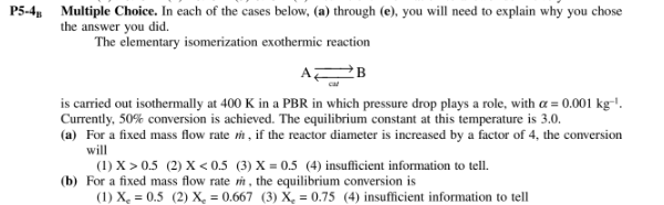 P5-4, Multiple Choice. In each of the cases below, (a) through (e), you will need to explain why you chose
the answer you did.
The elementary isomerization exothermic reaction
AZ
is carried out isothermally at 400 K in a PBR in which pressure drop plays a role, with a = 0.001 kg-'.
Currently, 50% conversion is achieved. The equilibrium constant at this temperature is 3.0.
(a) For a fixed mass flow rate m, if the reactor diameter is increased by a factor of 4, the conversion
will
(1) X > 0.5 (2) X < 0.5 (3) X = 0.5 (4) insufficient information to tell.
(b) For a fixed mass flow rate i , the equilibrium conversion is
(1) X, = 0.5 (2) X, = 0.667 (3) X, = 0.75 (4) insufficient information to tell
