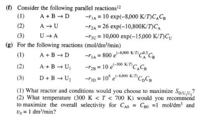 () Consider the following parallel reactions?
(1)
-IA = 10 exp(-8,000 K/T)C,C,
A +B →D
(2)
A - U
-P2A = 26 exp(-10,800K/T)C,
(3)
U - A
-rsu = 10,000 exp(-15,000 K/T)C,
(g) For the following reactions (mol/dm/min)
-rIA = 800 e-k0 KTCa
-P2 = 10 e00 KinC,C,
-r3p = 10" e-k0 K"C,C
(1)
A +B →D
(2)
A +B - U
-300 K/T
(3)
D+B → U;
(1) What reactor and conditions would you choose to maximize Spu,u,?
(2) What temperature (300 K < T < 700 K) would you recommend
to maximize the overall selectivity for CAn = CBo =1 mol/dm and
Vo = 1 dm'/min?
%3D

