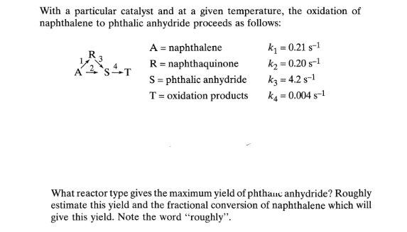 With a particular catalyst and at a given temperature, the oxidation of
naphthalene to phthalic anhydride proceeds as follows:
A = naphthalene
R = naphthaquinone
S = phthalic anhydride
k = 0.21 s-1
kz = 0.20 s-1
k3 = 4.2 s-1
k4 = 0.004 s-1
R3
T= oxidation products
What reactor type gives the maximum yield of phthanc anhydride? Roughly
estimate this yield and the fractional conversion of naphthalene which will
give this yield. Note the word “roughly".
