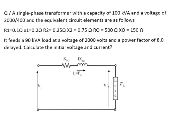 Q/A single-phase transformer with a capacity of 100 kVA and a voltage of
2000/400 and the equivalent circuit elements are as follows
R1=0.10 x1=0.20 R2= 0.250 X2 = 0.75 RO = 500 XO = 150
It feeds a 90 kVA load at a voltage of 2000 volts and a power factor of 8.0
delayed. Calculate the initial voltage and current?
Regl
www
JXcql
1₁-1'₂
d
Z₁