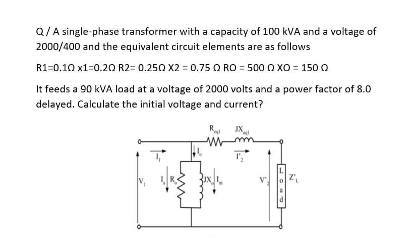 Q/A single-phase transformer with a capacity of 100 kVA and a voltage of
2000/400 and the equivalent circuit elements are as follows
R1=0.10 x1=0.20 R2= 0.250 X2 = 0.75 2 RO = 500 XO = 150
It feeds a 90 kVA load at a voltage of 2000 volts and a power factor of 8.0
delayed. Calculate the initial voltage and current?
Roql JXoql
Mm
T₂
Z₁