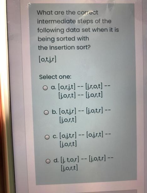 What are the correct
intermediate steps of the
following data set when it is
being sorted with
the Insertion sort?
[o,tjr]
Select one:
o a [o.r.jt] -- [jr,o,t] --
ljo,rt) -- ljo,rt]
O b. [o,tjr] -- ljo,tr] --
ljo,rt]
oc. [ojtr] -- lojr,t] --
ljo.rt)
o d. lj, to,r] -- ljo,tr) --
ljo,rt)
