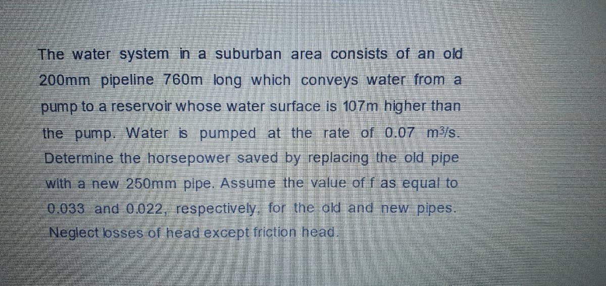 The water system in a suburban area consists of an old
200mm pipeline 760m long which conveys water from a
pump to a reservoir whose water surface is 107m higher than
the pump. VWater is pumped at the rate of 0.07 m/s.
Delermine the horsepower saved by replacng the old pipe
with a new 260mm plpe. Assume the value off as equat to
Neglect osses of head except friction head
