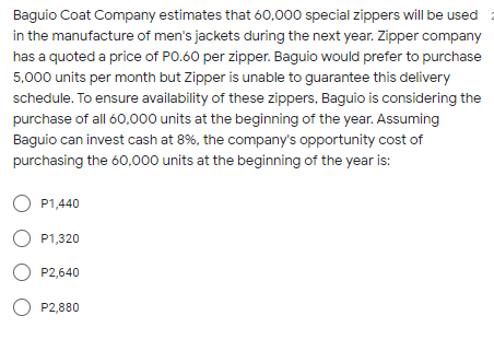 Baguio Coat Company estimates that 60,000 special zippers will be used
in the manufacture of men's jackets during the next year. Zipper company
has a quoted a price of PO.60 per zipper. Baguio would prefer to purchase
5,000 units per month but Zipper is unable to guarantee this delivery
schedule. To ensure availability of these zippers, Baguio is considering the
purchase of all 60,000 units at the beginning of the year. Assuming
Baguio can invest cash at 8%, the company's opportunity cost of
purchasing the 60,000 units at the beginning of the year is:
O P1,440
O P1,320
O P2,640
O P2,880
