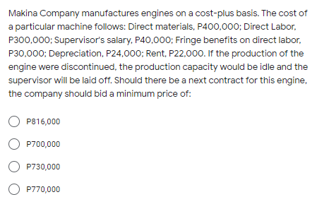 Makina Company manufactures engines on a cost-plus basis. The cost of
a particular machine follows: Direct materials, P400,000; Direct Labor,
P300,000; Supervisor's salary, P40,000; Fringe benefits on direct labor,
P30,000; Depreciation, P24,000; Rent, P22,000. If the production of the
engine were discontinued, the production capacity would be idle and the
supervisor will be laid off. Should there be a next contract for this engine,
the company should bid a minimum price of:
P816,000
O P700,000
O P730,000
O P770,000
