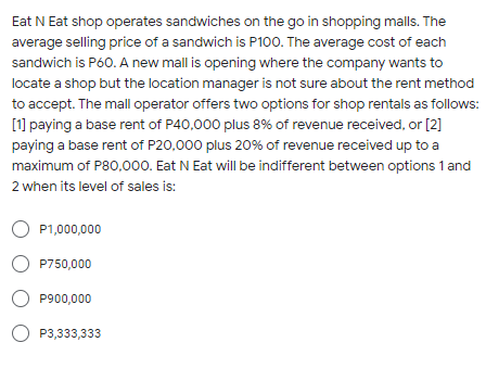 Eat N Eat shop operates sandwiches on the go in shopping malls. The
average selling price of a sandwich is P100. The average cost of each
sandwich is P60. A new mall is opening where the company wants to
locate a shop but the location manager is not sure about the rent method
to accept. The mall operator offers two options for shop rentals as follows:
[1] paying a base rent of P40,000 plus 8% of revenue received, or [2]
paying a base rent of P20,000 plus 20% of revenue received up to a
maximum of P80,000. Eat N Eat will be indifferent between options 1 and
2 when its level of sales is:
O P1,000,000
O P750,000
P900,000
O P3,333,333
