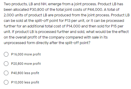 Two products, LB and NH, emerge from a joint process. Product LB has
been allocated P30,800 of the total joint costs of P44,000. A total of
2,000 units of product LB are produced from the joint process. Product LB
can be sold at the split-off point for P13 per unit, or it can be processed
further for an additional total cost of P14,000 and then sold for P15 per
unit. If product LB is processed further and sold, what would be the effect
on the overall profit of the company compared with sale in its
unprocessed form directly after the split-off point?
P16,000 more profit
P20,800 more profit
P40,800 less profit
O P10,000 less profit
