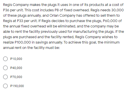 Regis Company makes the plugs it uses in one of its products at a cost of
P36 per unit. This cost includes P8 of fixed overhead. Regis needs 30,000
of these plugs annually, and Orlan Company has offered to sell them to
Regis at P33 per unit. If Regis decides to purchase the plugs, P60,000 of
the annual fixed overhead will be eliminated, and the company may be
able to rent the facility previously used for manufacturing the plugs. If the
plugs are purchased and the facility rented, Regis Company wishes to
realize P100,000 in savings annually. To achieve this goal, the minimum
annual rent on the facility must be:
O P10,000
O P40,000
O P70,000
O P190,000
