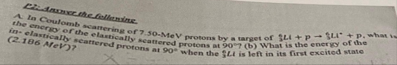 Plz Answer the following.
in-clastically scattered protons at 90° when the Lt is left in its first excited state
the energy of the elastically scattered protons at 90°7 (b) What is the energy of the
A In Coulomb scattering of 7.50-MeV protons by a target of Li + p→ Li + p, what is
(2.186 MeV)?