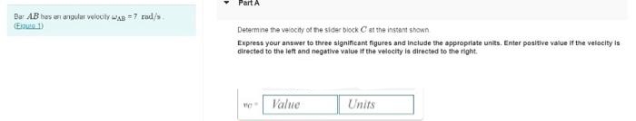 Bar AB has an angular velocity AB 7 rad/s
Part A
Determine the velocity of the sider block C at the instant shown
Express your answer to three significant figures and include the appropriate units. Enter positive value if the velocity is
directed to the left and negative value if the velocity is directed to the right.
Value
Units