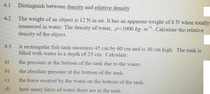4.1
Distinguish between density and relative density
The weight of an object is 12 N in air. It has an apparent weight of 8 N when totally
immersed in water. The density of water, p=1000 kg-m³. Calculate the relative
density of the object.
4.2
A rectangular fish tank measures 45 cm by 60 cm and is 30 cm high. The tank is
filled with water to a depth of 25 cm. Calculate:
4.3
a)
the pressure at the bottom of the tank due to the water;
b)
the absolute pressure at the bottom of the tank:
c)
the force exerted by the water on the bottom of the tank:
d)
how many litres of water there are in the tank.
