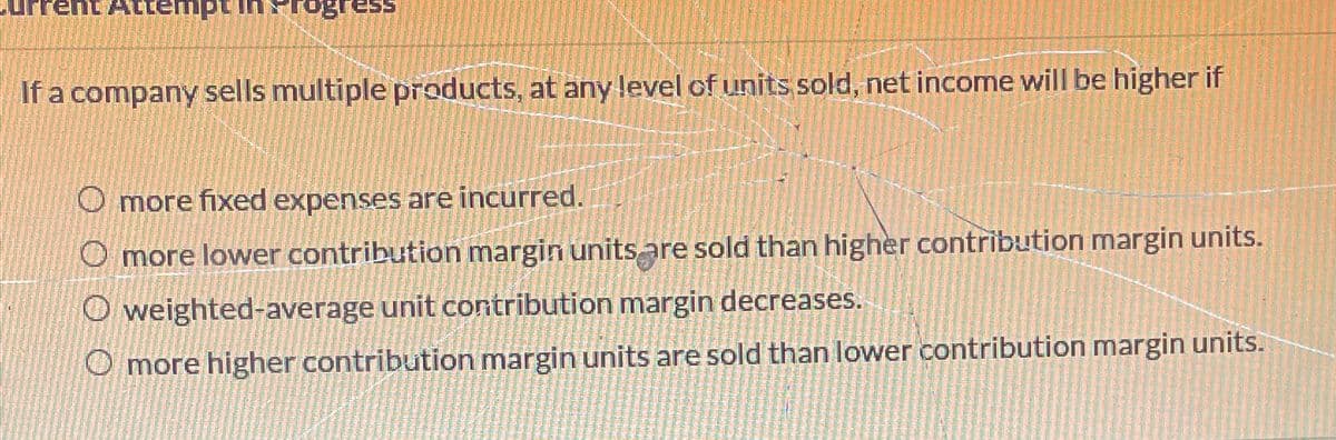 rent Attempt in &rogress
If a company sells multiple products, at any level of units sold, net income will be higher if
O more fixed expenses are incurred.
O more lower contribution margin units are sold than higher contribution margin units.
Oweighted-average unit contribution margin decreases.
O more higher contribution margin units are sold than lower contribution margin units.