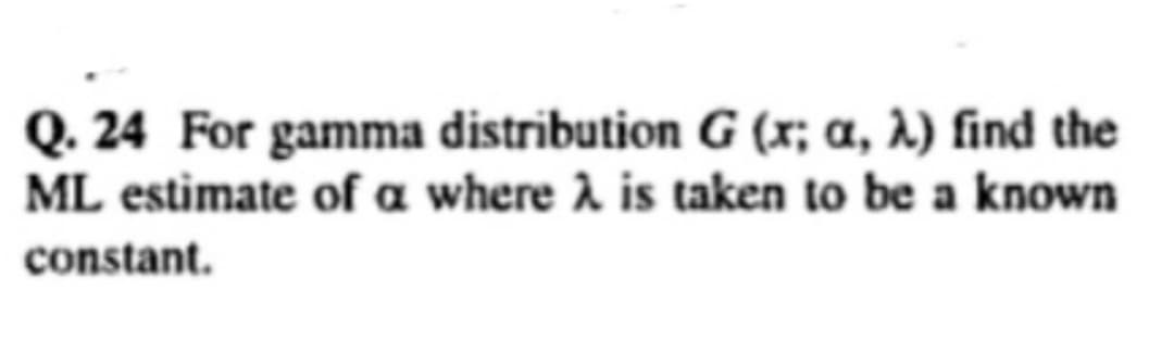 Q. 24 For gamma distribution G (x; a, λ) find the
ML estimate of a where λ is taken to be a known
constant.