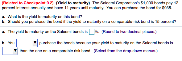 (Related to Checkpoint 9.2) (Yield to maturity) The Saleemi Corporation's $1,000 bonds pay 12
percent interest annually and have 11 years until maturity. You can purchase the bond for $935.
a. What is the yield to maturity on this bond?
b. Should you purchase the bond if the yield to maturity on a comparable-risk bond is 15 percent?
a. The yield to maturity on the Saleemi bonds is %. (Round to two decimal places.)
b. You
purchase the bonds because your yield to maturity on the Saleemi bonds is
than the one on a comparable risk bond. (Select from the drop-down menus.)
