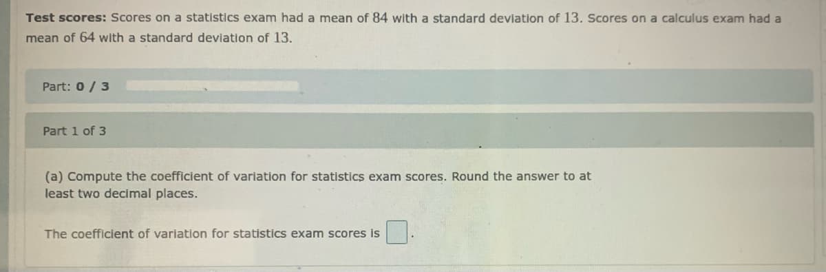 Test scores: Scores on a statistics exam had a mean of 84 with a standard deviation of 13. Scores on a calculus exam had a
mean of 64 with a standard deviation of 13.
Part: 0/ 3
Part 1 of 3
(a) Compute the coefficient of variation for statistics exam scores. Round the answer to at
least two decimal places.
The coefficient of variation for statistics exam scores is
