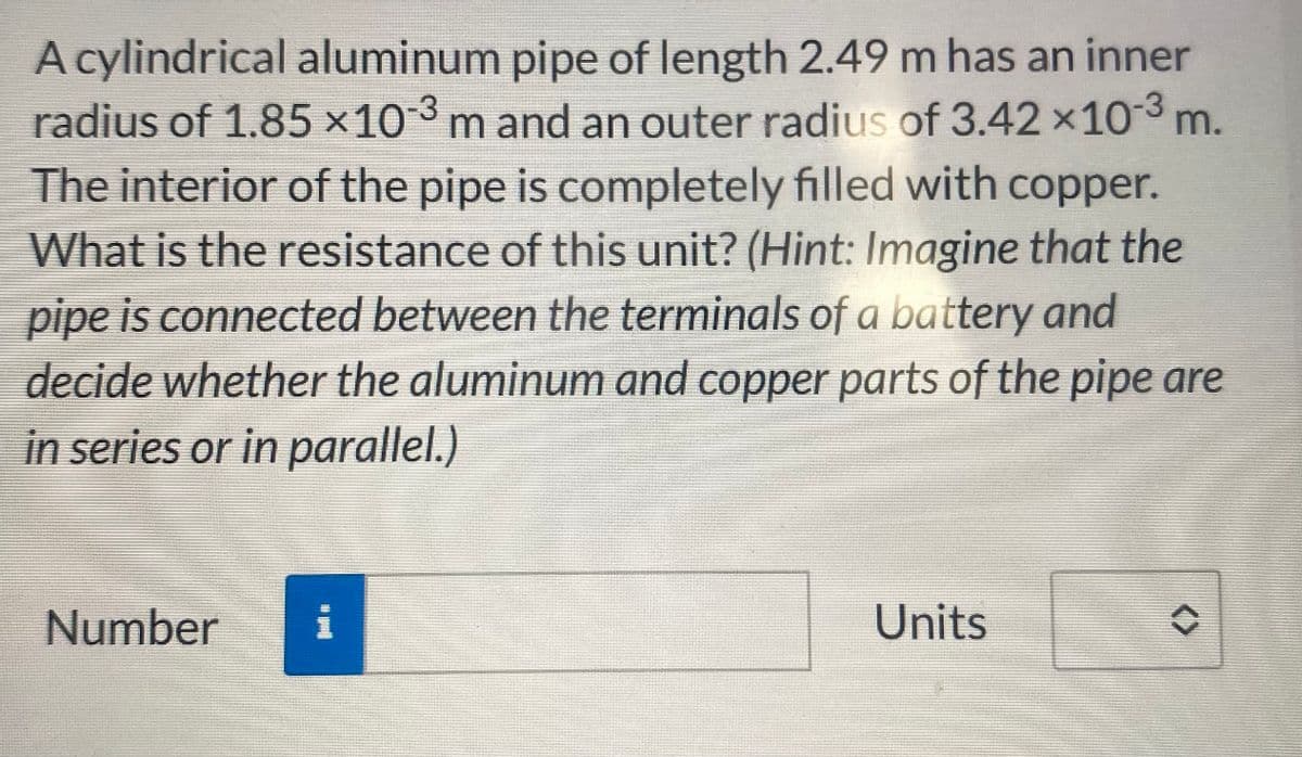 A cylindrical aluminum pipe of length 2.49 m has an inner
radius of 1.85 ×10-³ m and an outer radius of 3.42 × 10-³ m.
The interior of the pipe is completely filled with copper.
What is the resistance of this unit? (Hint: Imagine that the
pipe is connected between the terminals of a battery and
decide whether the aluminum and copper parts of the pipe are
in series or in parallel.)
Number
i
Units