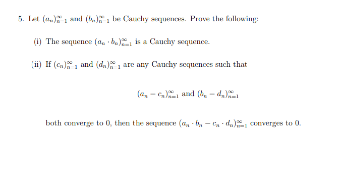 5. Let (an) and (b)-1 be Cauchy sequences. Prove the following:
(i) The sequence (an bn) is a Cauchy sequence.
(ii) If (cn) and (d)
are any Cauchy sequences such that
(ancn) and (bn - dn)-1
n=1
both converge to 0, then the sequence (an · bn - Cndn)-1 converges to 0.