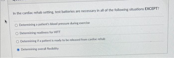 In the cardiac rehab setting, test batteries are necessary in all of the following situations EXCEPT?
Determining a patient's blood pressure during exercise
Determining readiness for HITT
Determining if a patient is ready to be released from cardiac rehab
Determining overall flexibility