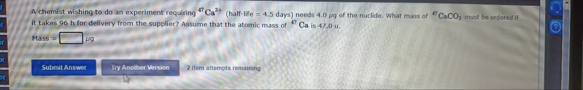 A chemist wishing to do an experiment requiring "Ca (half-life = 4.5 days) needs 4.0 µg of the nuclide. What mass of CaCO, must be ordered if
it takes 96 h for delivery from the supplier? Assume that the atomic mass of Ca is 47.0 u.
47
Mass
pg
10
Submit Answer
Try Another Version
2 item attempts remaining
ot
