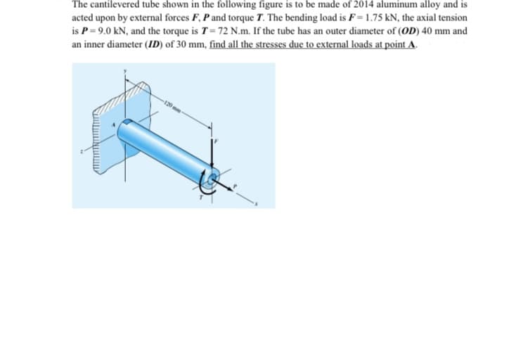 The cantilevered tube shown in the following figure is to be made of 2014 aluminum alloy and is
acted upon by external forces F, P and torque T. The bending load is F= 1.75 kN, the axial tension
is P= 9.0 kN, and the torque is T= 72 N.m. If the tube has an outer diameter of (OD) 40 mm and
an inner diameter (ID) of 30 mm, find all the stresses due to external loads at point A.
