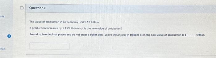 ents
rials
Question 8
The value of production in an economy is $25.13 trillion.
If production increases by 1.15% then what is the new value of production?
Round to two decimal places and do not enter a dollar sign. Leave the answer in trillions as in the new value of production is $.
trillion.
