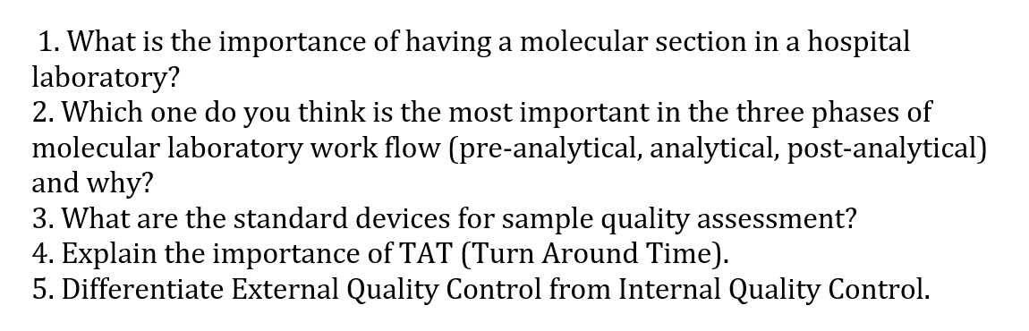 1. What is the importance of having a molecular section in a hospital
laboratory?
2. Which one do you think is the most important in the three phases of
molecular laboratory work flow (pre-analytical, analytical, post-analytical)
and why?
3. What are the standard devices for sample quality assessment?
4. Explain the importance of TAT (Turn Around Time).
5. Differentiate External Quality Control from Internal Quality Control.