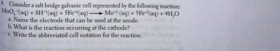 4. Consider a salt bridge galvanic cell represented by the following reaction:
MnO, (aq) + 8H(aq) + 5Fe*(aq) Mn? (aq) + 5Fe*(aq) + 4H,O
a. Name the electrode that can be used at the anode.
b. What is the reaction occurring at the cathode?
c. Write the abbreviated cell notation for the reaction.
