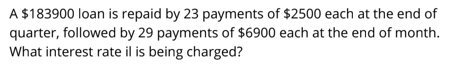 A $183900 loan is repaid by 23 payments of $2500 each at the end of
quarter, followed by 29 payments of $6900 each at the end of month.
What interest rate il is being charged?
