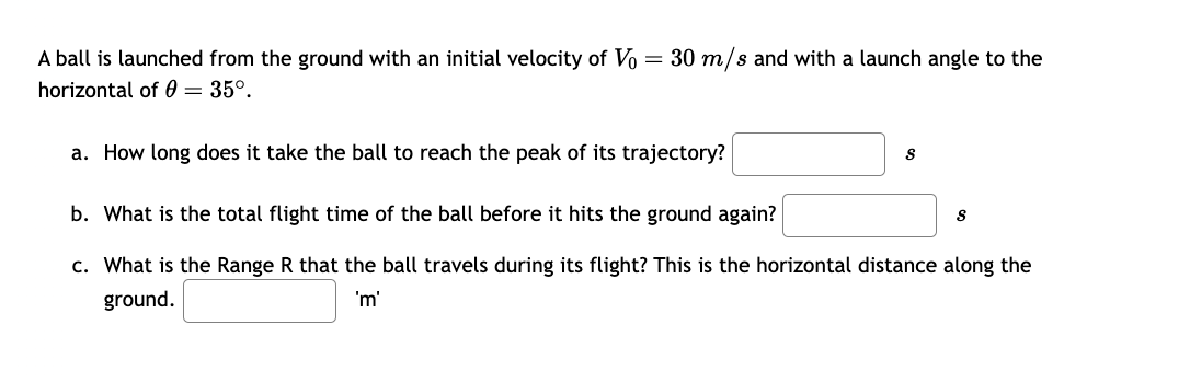 A ball is launched from the ground with an initial velocity of Vo = 30 m/s and with a launch angle to the
horizontal of 0 = 35°.
a. How long does it take the ball to reach the peak of its trajectory?
S
b. What is the total flight time of the ball before it hits the ground again?
c. What is the Range R that the ball travels during its flight? This is the horizontal distance along the
ground.
'm'
S