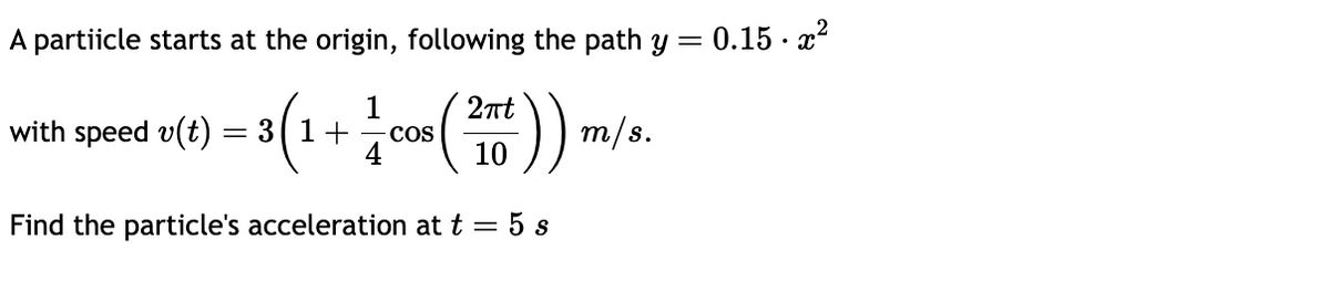 A partiicle starts at the origin, following the path y
= 0.15.x²
with speed v(t) = 3 (1 + 1/cos (2)) m.
COS
m/s.
10
Find the particle's acceleration at t = 5 s
