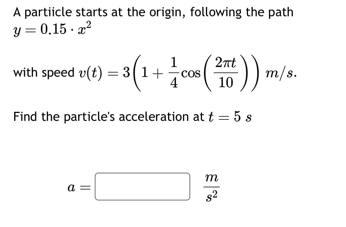 A partiicle starts at the origin, following the path
y = 0.15.x²
with speed v(t)
3 (1 + 1 cos (
COS
4
a =
= ·
이 m/s.
2πt
10
Find the particle's acceleration at t = 5 s
| నే