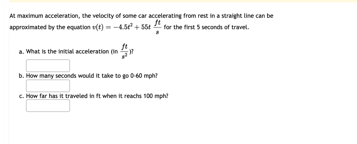 At maximum acceleration, the velocity of some car accelerating from rest in a straight line can be
ft
approximated by the equation v(t) = -4.5t² + 55t for the first 5 seconds of travel.
S
ft
a. What is the initial acceleration (in
82
-)?
b. How many seconds would it take to go 0-60 mph?
c. How far has it traveled in ft when it reachs 100 mph?