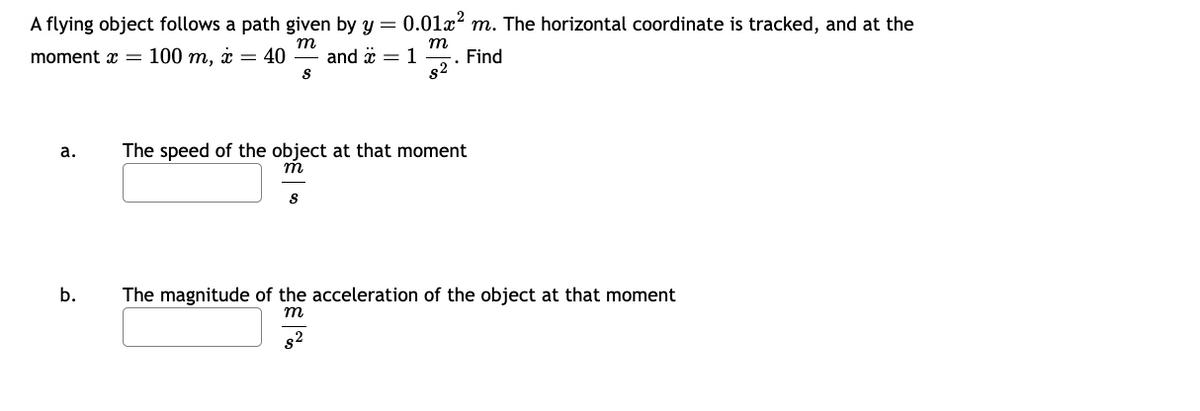 A flying object follows a path given by y = 0.01x² m. The horizontal coordinate is tracked, and at the
m
m
moment x = 100 m, x = 40 and x = 1
Find
82
a.
b.
S
The speed of the object at that moment
m
S
The magnitude of the acceleration of the object at that moment
m
8²