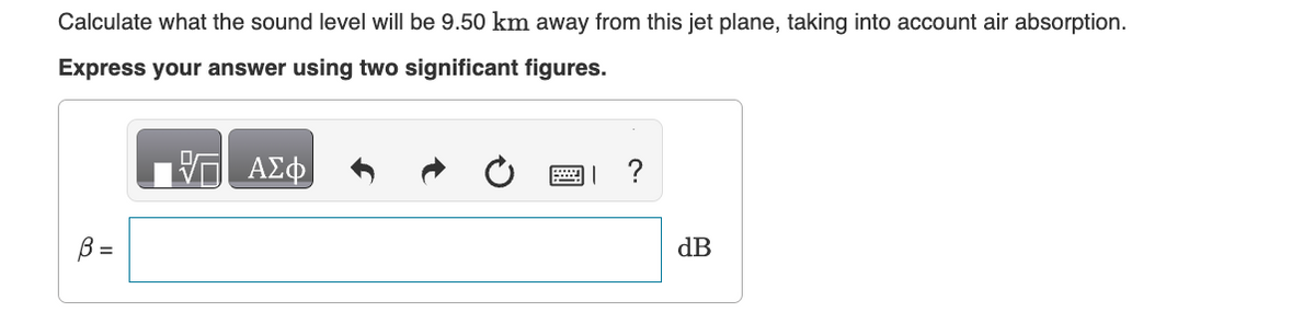 Calculate what the sound level will be 9.50 km away from this jet plane, taking into account air absorption.
Express your answer using two significant figures.
B =
ΑΣΦ
?
dB