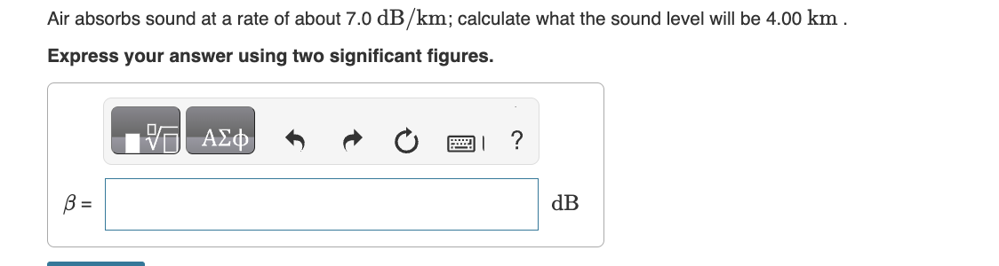 Air absorbs sound at a rate of about 7.0 dB/km; calculate what the sound level will be 4.00 km.
Express your answer using two significant figures.
B =
ΑΣΦ
I ?
dB