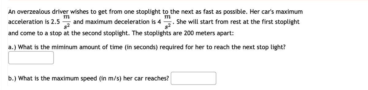 m
m
An overzealous driver wishes to get from one stoplight to the next as fast as possible. Her car's maximum
acceleration is 2.5 and maximum deceleration is 4 She will start from rest at the first stoplight
s²
s²
and come to a stop at the second stoplight. The stoplights are 200 meters apart:
a.) What is the miminum amount of time (in seconds) required for her to reach the next stop light?
b.) What is the maximum speed (in m/s) her car reaches?