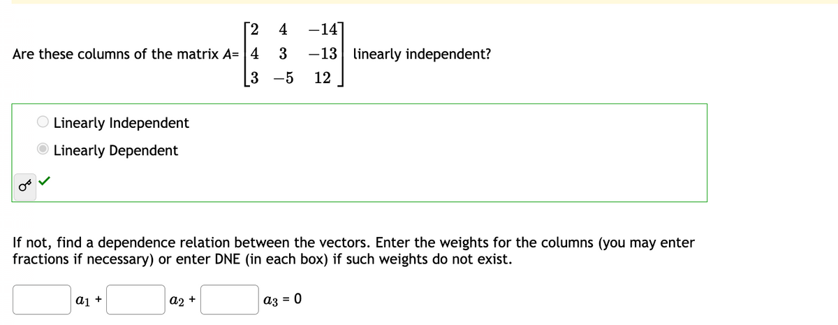 Are these columns of the matrix A=4
O Linearly Independent
Linearly Dependent
[2 4 -14]
3 -13 linearly independent?
3 -5 12
If not, find a dependence relation between the vectors. Enter the weights for the columns (you may enter
fractions if necessary) or enter DNE (in each box) if such weights do not exist.
a1 +
a2 +
a3 = 0