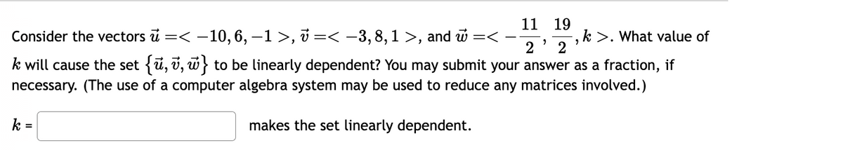 11 19
,k>. What value of
2
2 2
k will cause the set {ū, v, w} to be linearly dependent? You may submit your answer as a fraction, if
necessary. (The use of a computer algebra system may be used to reduce any matrices involved.)
makes the set linearly dependent.
Consider the vectors u =< -10, 6, −1 >, v =< −3,8,1 >, and w =<
-
k =